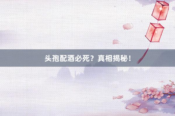 头孢配酒必死？真相揭秘！