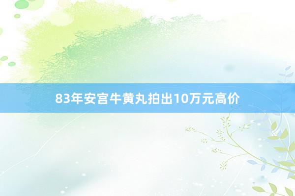 83年安宫牛黄丸拍出10万元高价